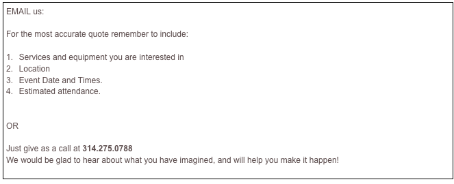 EMAIL us:     INFO@JTSAUDIO.COM

For the most accurate quote remember to include:

 Services and equipment you are interested in    
 Location  
 Event Date and Times.                       
 Estimated attendance.


OR 

Just give as a call at 314.275.0788
We would be glad to hear about what you have imagined, and will help you make it happen!

