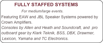         FULLY STAFFED SYSTEMS
                For medium/large events.  
Featuring EAW and JBL Speaker Systems powered by Crown Amplifiers.
Consoles by Allen and Heath and Soundcraft, and  pro outboard gear by Klark Teknik, BSS, DBX, Drawmer, Lexicon, Yamaha and TC Electronics.
