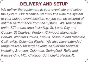                DELIVERY AND SETUP
We deliver the equipment to your event site and setup the system. Our technical staff will fine tune the system to your unique event location; so you can be assured of optimal performance from the system.  We service the entire STL metro area including: St. Louis City and County, St Charles,  Fenton, Kirkwood, Manchester, Ballwin, Webster Groves, Festus, Missouri and Belleville, Collinsville, Columbia Illinois.  We also have extended range delivery for larger events all over the Midwest including Branson, Columbia, Springfield, Rolla and Kansas City, MO. Chicago, Springfield, Peoria, IL
